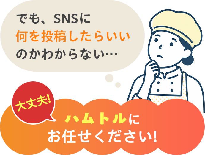 でも、SNSに何を投稿したらいいのかわからない… 大丈夫！ハムトルにお任せください！
